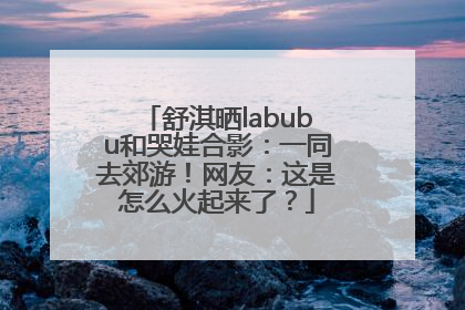 舒淇晒labubu和哭娃合影：一同去郊游！网友：这是怎么火起来了？