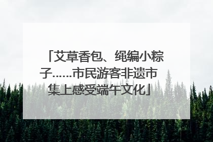 艾草香包、绳编小粽子……市民游客非遗市集上感受端午文化
