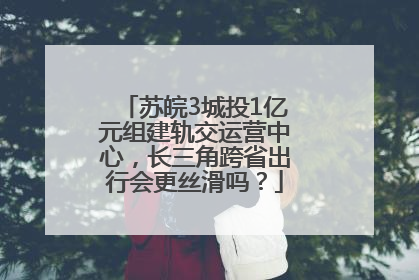 苏皖3城投1亿元组建轨交运营中心，长三角跨省出行会更丝滑吗？