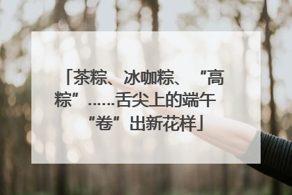 茶粽、冰咖粽、“高粽”……舌尖上的端午“卷”出新花样