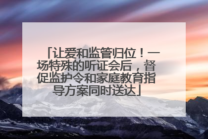 让爱和监管归位！一场特殊的听证会后，督促监护令和家庭教育指导方案同时送达