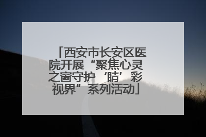 西安市长安区医院开展“聚焦心灵之窗守护‘睛’彩视界”系列活动