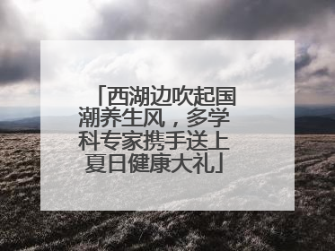 西湖边吹起国潮养生风，多学科专家携手送上夏日健康大礼