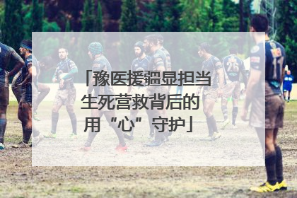 豫医援疆显担当 生死营救背后的用“心”守护
