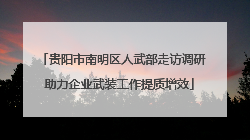贵阳市南明区人武部走访调研 助力企业武装工作提质增效