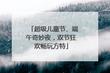 超级儿童节、端午奇妙夜，双节狂欢畅玩方特