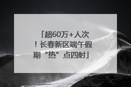 超60万+人次！长春新区端午假期“热”点四射