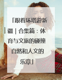 跟着环塔游新疆｜合集篇：体育与文旅的碰撞 自然和人文的乐章
