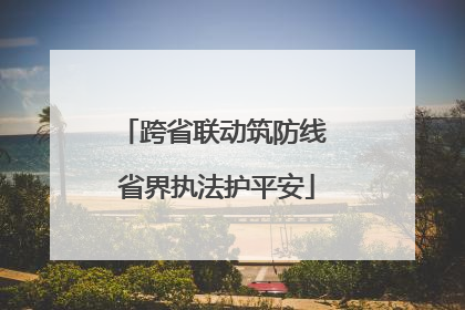 跨省联动筑防线 省界执法护平安