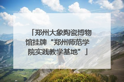 郑州大象陶瓷博物馆挂牌“郑州师范学院实践教学基地”