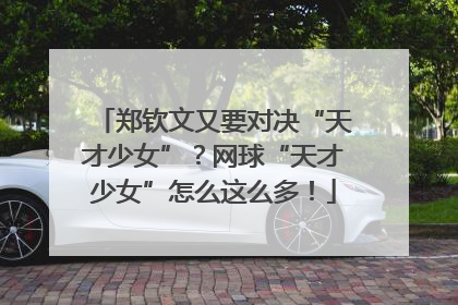 郑钦文又要对决“天才少女”？网球“天才少女”怎么这么多！