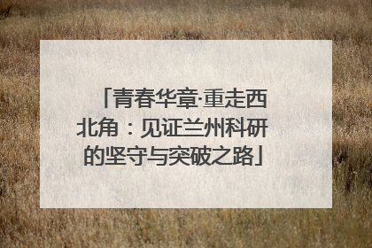 青春华章·重走西北角：见证兰州科研的坚守与突破之路