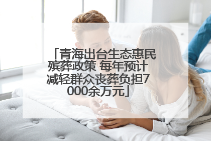 青海出台生态惠民殡葬政策 每年预计减轻群众丧葬负担7000余万元