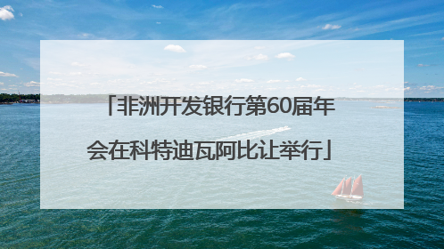非洲开发银行第60届年会在科特迪瓦阿比让举行