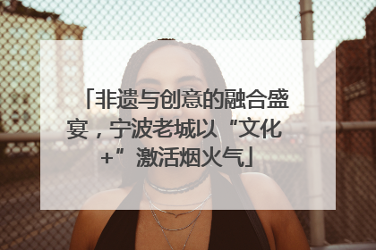 非遗与创意的融合盛宴，宁波老城以“文化+”激活烟火气