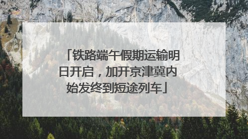 铁路端午假期运输明日开启，加开京津冀内始发终到短途列车