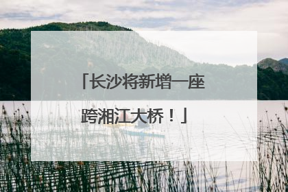 长沙将新增一座跨湘江大桥！