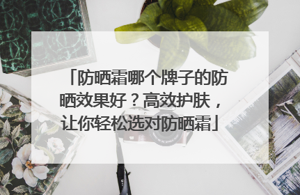 防晒霜哪个牌子的防晒效果好？高效护肤，让你轻松选对防晒霜