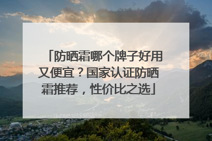 防晒霜哪个牌子好用又便宜？国家认证防晒霜推荐，性价比之选