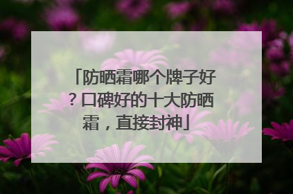 防晒霜哪个牌子好？口碑好的十大防晒霜，直接封神