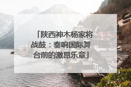 陕西神木杨家将战鼓：奏响国际舞台前的激昂乐章