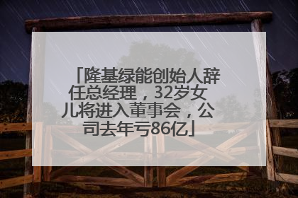 隆基绿能创始人辞任总经理，32岁女儿将进入董事会，公司去年亏86亿