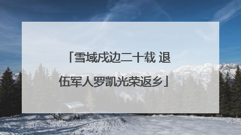雪域戍边二十载 退伍军人罗凯光荣返乡