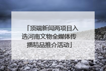 顶端新闻两项目入选河南文物全媒体传播精品推介活动