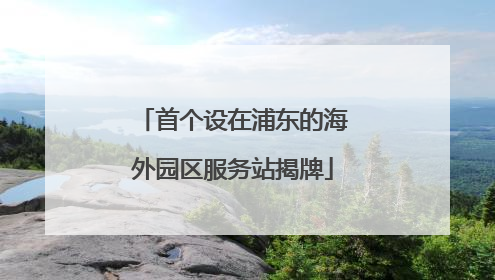首个设在浦东的海外园区服务站揭牌
