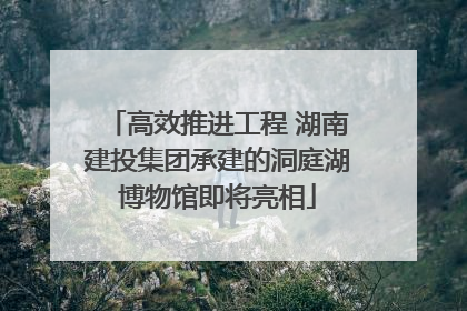 高效推进工程 湖南建投集团承建的洞庭湖博物馆即将亮相