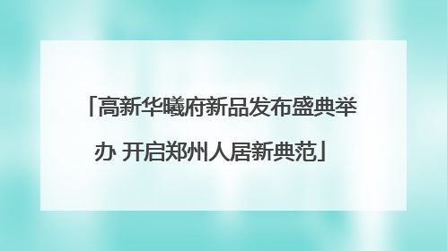 高新华曦府新品发布盛典举办 开启郑州人居新典范