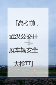 高考前，武汉公交开展车辆安全大检查