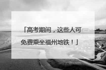 高考期间，这些人可免费乘坐福州地铁！