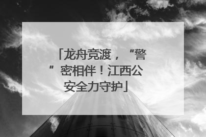 龙舟竞渡，“警”密相伴！江西公安全力守护