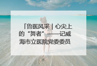 鲁医风采｜心尖上的“舞者”——记威海市立医院党委委员、心外科主任、主任医师景昊