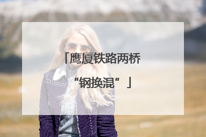 鹰厦铁路两桥“钢换混”