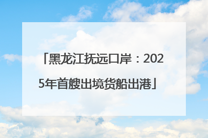 黑龙江抚远口岸：2025年首艘出境货船出港