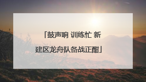 鼓声响 训练忙 新建区龙舟队备战正酣