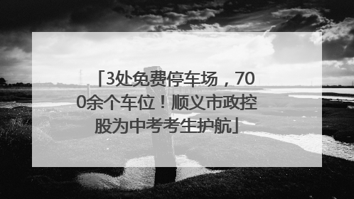 3处免费停车场，700余个车位！顺义市政控股为中考考生护航