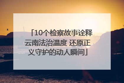 10个检察故事诠释云南法治温度 还原正义守护的动人瞬间