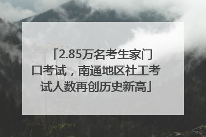 2.85万名考生家门口考试，南通地区社工考试人数再创历史新高