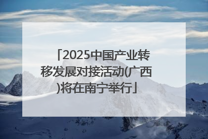 2025中国产业转移发展对接活动(广西)将在南宁举行