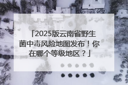 2025版云南省野生菌中毒风险地图发布！你在哪个等级地区？