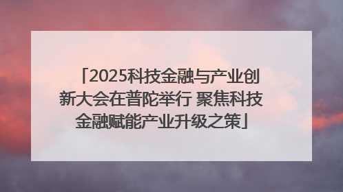 2025科技金融与产业创新大会在普陀举行 聚焦科技金融赋能产业升级之策