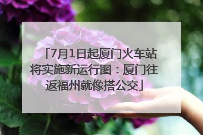 7月1日起厦门火车站将实施新运行图：厦门往返福州就像搭公交