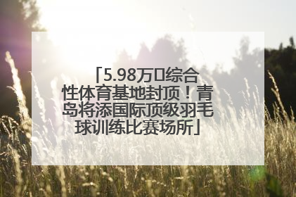 5.98万㎡综合性体育基地封顶！青岛将添国际顶级羽毛球训练比赛场所