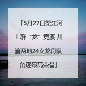 5月27日渠江河上群“龙”竞渡 川渝两地24支龙舟队角逐最高荣誉