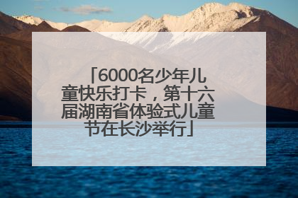 6000名少年儿童快乐打卡，第十六届湖南省体验式儿童节在长沙举行