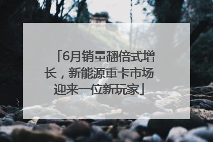 6月销量翻倍式增长，新能源重卡市场迎来一位新玩家